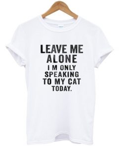 Leave Me Alone I'm Only Speaking To My Cat Today Tshirt