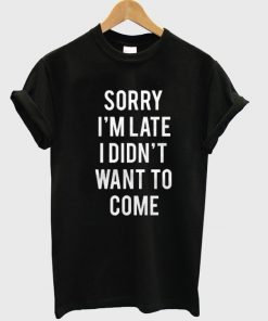 Sorry I'm Late I Didnt Want To Come Tshirt