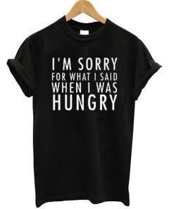 I'm Sorry For What I Said When I Was Hungry T-shirt