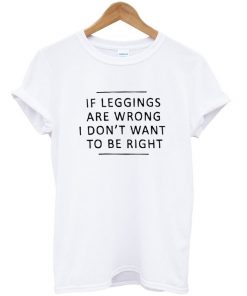 If Leggings Are Wrong I Don't Want To Be Right T-shirt