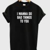 I Wanna Do Bad Things To You T-shirt